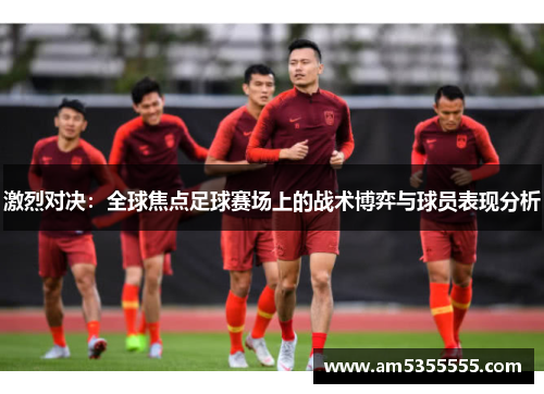 激烈对决：全球焦点足球赛场上的战术博弈与球员表现分析