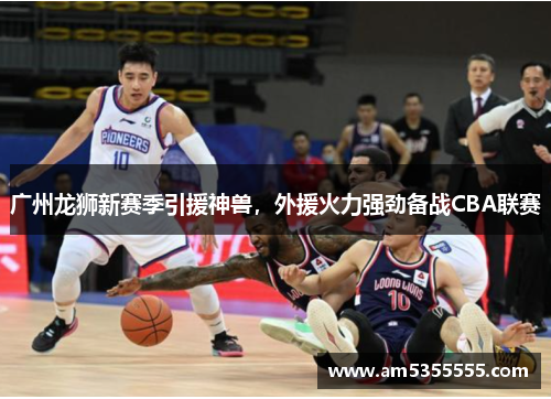 广州龙狮新赛季引援神兽，外援火力强劲备战CBA联赛