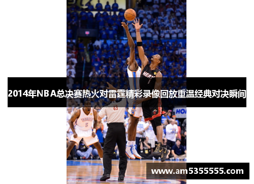 2014年NBA总决赛热火对雷霆精彩录像回放重温经典对决瞬间