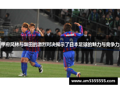 甲府风林与磐田的激烈对决揭示了日本足球的魅力与竞争力