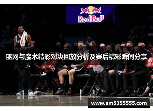 篮网与魔术精彩对决回放分析及赛后精彩瞬间分享