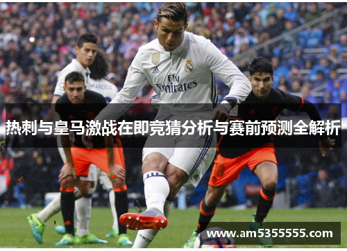 热刺与皇马激战在即竞猜分析与赛前预测全解析