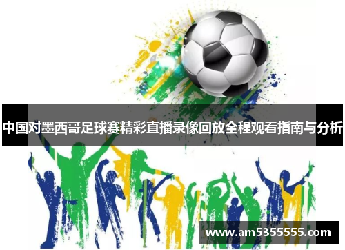 中国对墨西哥足球赛精彩直播录像回放全程观看指南与分析