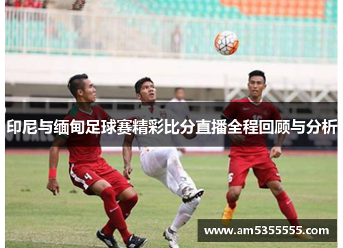 印尼与缅甸足球赛精彩比分直播全程回顾与分析