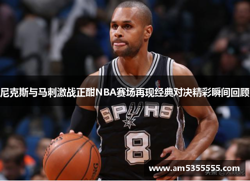 尼克斯与马刺激战正酣NBA赛场再现经典对决精彩瞬间回顾