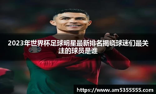 2023年世界杯足球明星最新排名揭晓球迷们最关注的球员是谁