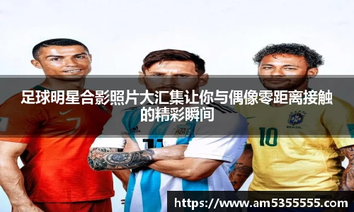 足球明星合影照片大汇集让你与偶像零距离接触的精彩瞬间